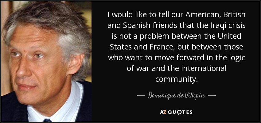 I would like to tell our American, British and Spanish friends that the Iraqi crisis is not a problem between the United States and France, but between those who want to move forward in the logic of war and the international community. - Dominique de Villepin