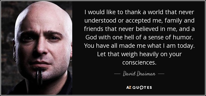 I would like to thank a world that never understood or accepted me, family and friends that never believed in me, and a God with one hell of a sense of humor. You have all made me what I am today. Let that weigh heavily on your consciences. - David Draiman