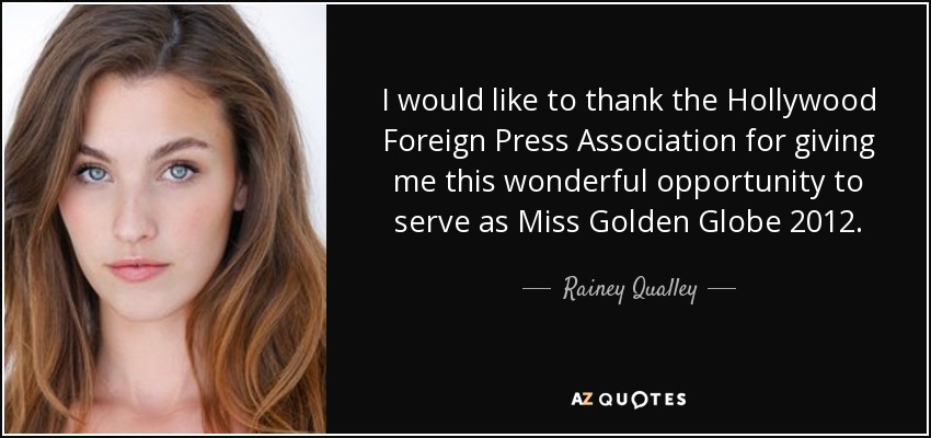 I would like to thank the Hollywood Foreign Press Association for giving me this wonderful opportunity to serve as Miss Golden Globe 2012. - Rainey Qualley