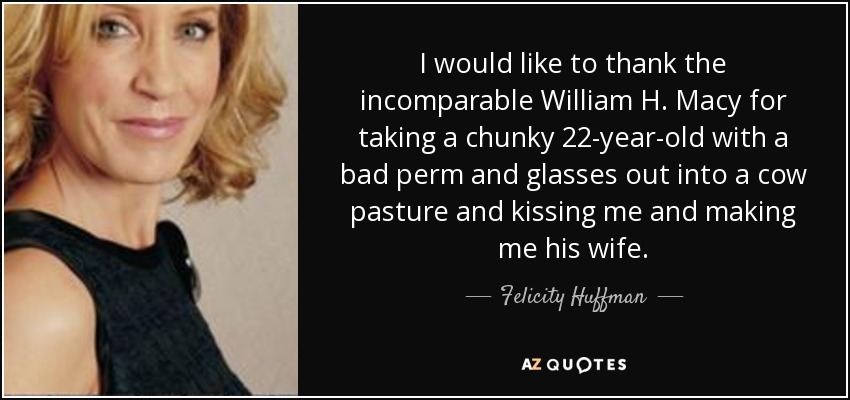 I would like to thank the incomparable William H. Macy for taking a chunky 22-year-old with a bad perm and glasses out into a cow pasture and kissing me and making me his wife. - Felicity Huffman