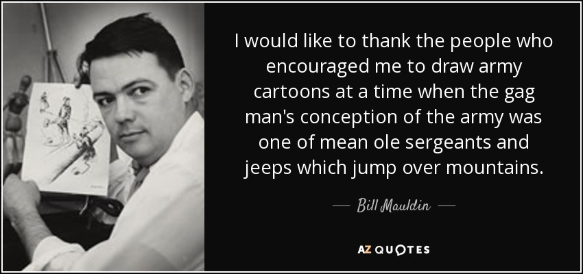 I would like to thank the people who encouraged me to draw army cartoons at a time when the gag man's conception of the army was one of mean ole sergeants and jeeps which jump over mountains. - Bill Mauldin