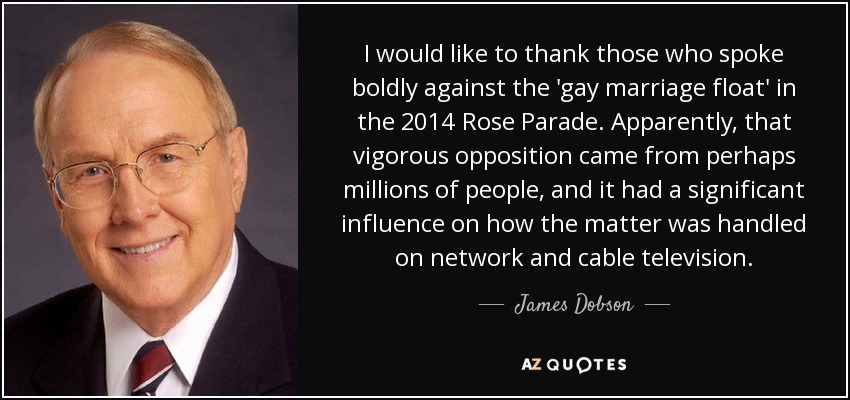 I would like to thank those who spoke boldly against the 'gay marriage float' in the 2014 Rose Parade. Apparently, that vigorous opposition came from perhaps millions of people, and it had a significant influence on how the matter was handled on network and cable television. - James Dobson