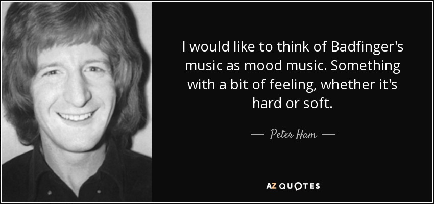 I would like to think of Badfinger's music as mood music. Something with a bit of feeling, whether it's hard or soft. - Peter Ham