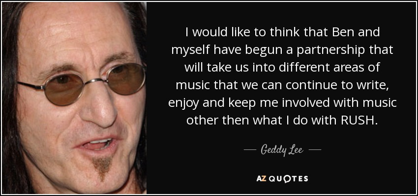 I would like to think that Ben and myself have begun a partnership that will take us into different areas of music that we can continue to write, enjoy and keep me involved with music other then what I do with RUSH. - Geddy Lee