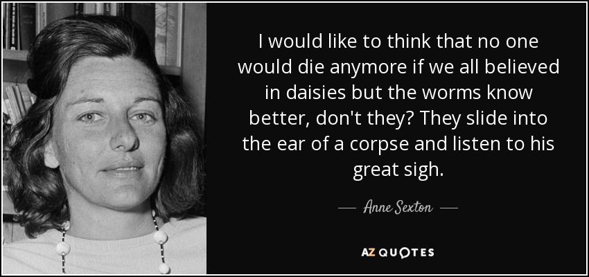 I would like to think that no one would die anymore if we all believed in daisies but the worms know better, don't they? They slide into the ear of a corpse and listen to his great sigh. - Anne Sexton