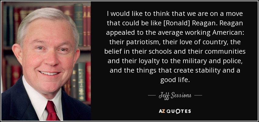 I would like to think that we are on a move that could be like [Ronald] Reagan. Reagan appealed to the average working American: their patriotism, their love of country, the belief in their schools and their communities and their loyalty to the military and police, and the things that create stability and a good life. - Jeff Sessions
