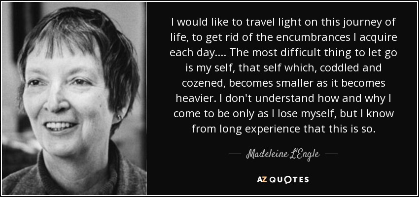 I would like to travel light on this journey of life, to get rid of the encumbrances I acquire each day. . . . The most difficult thing to let go is my self, that self which, coddled and cozened, becomes smaller as it becomes heavier. I don't understand how and why I come to be only as I lose myself, but I know from long experience that this is so. - Madeleine L'Engle