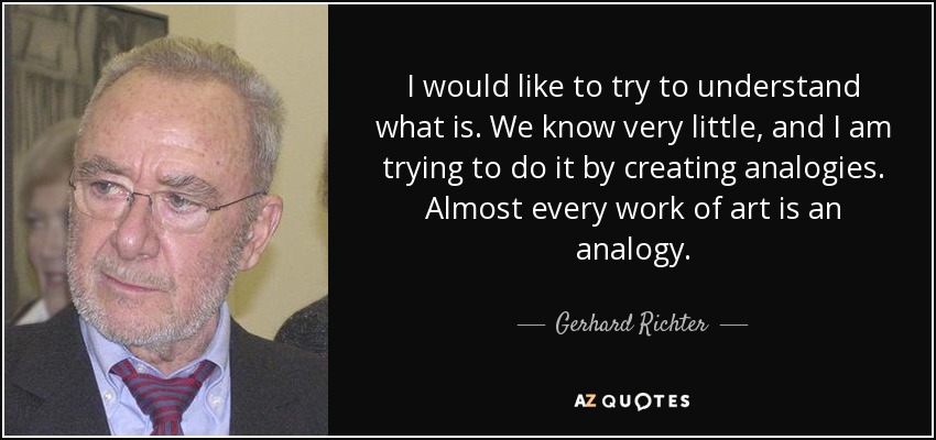 I would like to try to understand what is. We know very little, and I am trying to do it by creating analogies. Almost every work of art is an analogy. - Gerhard Richter