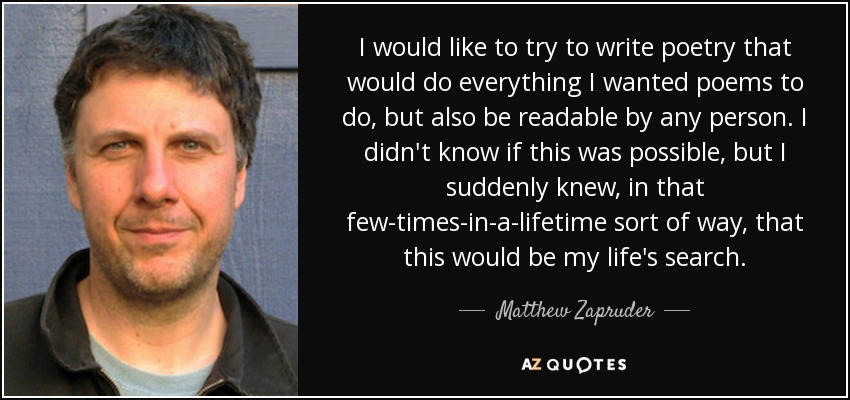 I would like to try to write poetry that would do everything I wanted poems to do, but also be readable by any person. I didn't know if this was possible, but I suddenly knew, in that few-times-in-a-lifetime sort of way, that this would be my life's search. - Matthew Zapruder