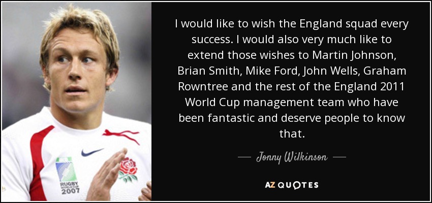 I would like to wish the England squad every success. I would also very much like to extend those wishes to Martin Johnson, Brian Smith, Mike Ford, John Wells, Graham Rowntree and the rest of the England 2011 World Cup management team who have been fantastic and deserve people to know that. - Jonny Wilkinson