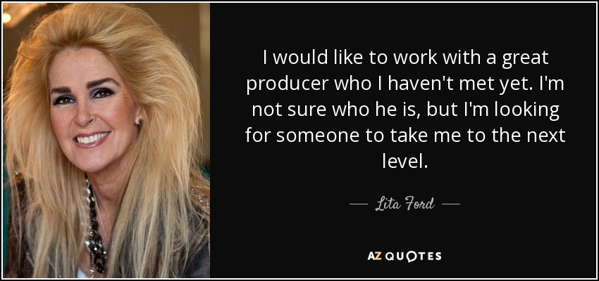 I would like to work with a great producer who I haven't met yet. I'm not sure who he is, but I'm looking for someone to take me to the next level. - Lita Ford