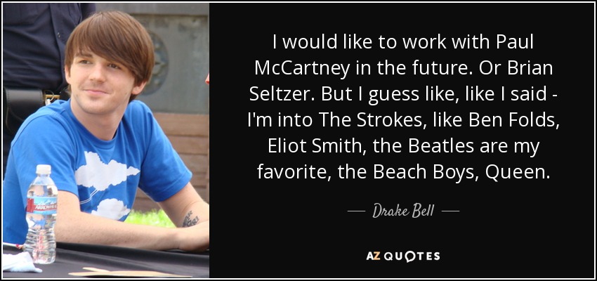 I would like to work with Paul McCartney in the future. Or Brian Seltzer. But I guess like, like I said - I'm into The Strokes, like Ben Folds, Eliot Smith, the Beatles are my favorite, the Beach Boys, Queen. - Drake Bell