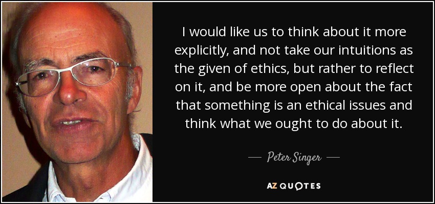 I would like us to think about it more explicitly, and not take our intuitions as the given of ethics, but rather to reflect on it, and be more open about the fact that something is an ethical issues and think what we ought to do about it. - Peter Singer
