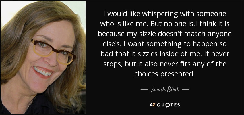 I would like whispering with someone who is like me. But no one is.I think it is because my sizzle doesn't match anyone else's. I want something to happen so bad that it sizzles inside of me. It never stops, but it also never fits any of the choices presented. - Sarah Bird