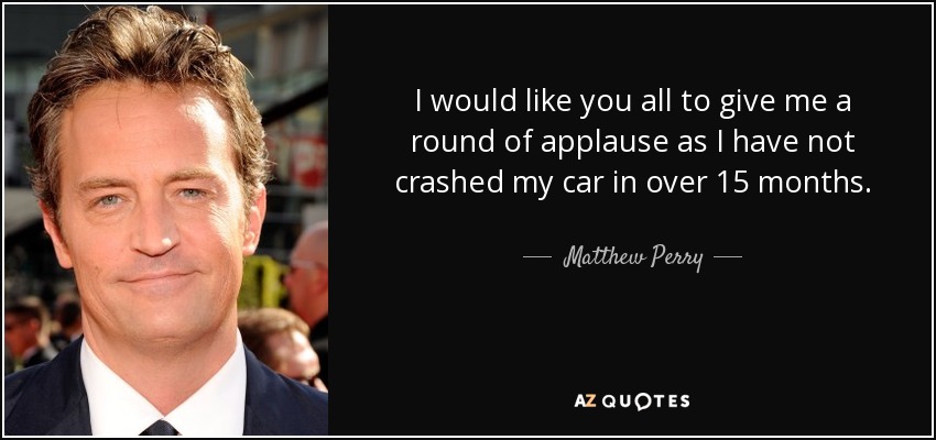 I would like you all to give me a round of applause as I have not crashed my car in over 15 months. - Matthew Perry