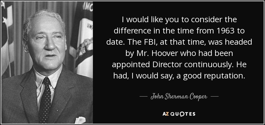 I would like you to consider the difference in the time from 1963 to date. The FBI, at that time, was headed by Mr. Hoover who had been appointed Director continuously. He had, I would say, a good reputation. - John Sherman Cooper
