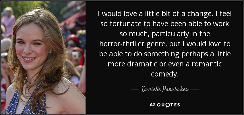 I would love a little bit of a change. I feel so fortunate to have been able to work so much, particularly in the horror-thriller genre, but I would love to be able to do something perhaps a little more dramatic or even a romantic comedy. - Danielle Panabaker