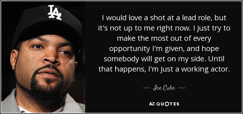 I would love a shot at a lead role, but it's not up to me right now. I just try to make the most out of every opportunity I'm given, and hope somebody will get on my side. Until that happens, I'm just a working actor. - Ice Cube