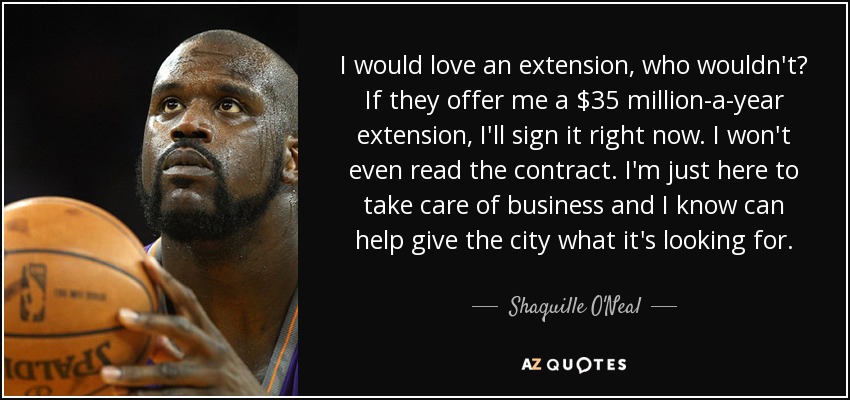 I would love an extension, who wouldn't? If they offer me a $35 million-a-year extension, I'll sign it right now. I won't even read the contract. I'm just here to take care of business and I know can help give the city what it's looking for. - Shaquille O'Neal