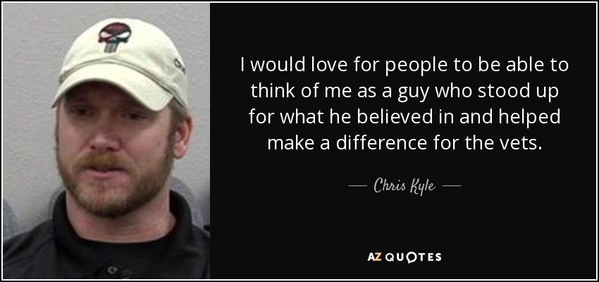 I would love for people to be able to think of me as a guy who stood up for what he believed in and helped make a difference for the vets. - Chris Kyle