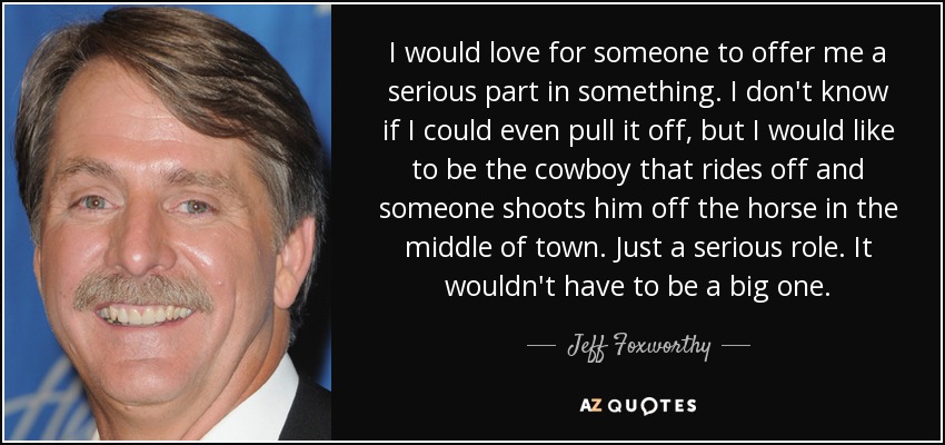 I would love for someone to offer me a serious part in something. I don't know if I could even pull it off, but I would like to be the cowboy that rides off and someone shoots him off the horse in the middle of town. Just a serious role. It wouldn't have to be a big one. - Jeff Foxworthy