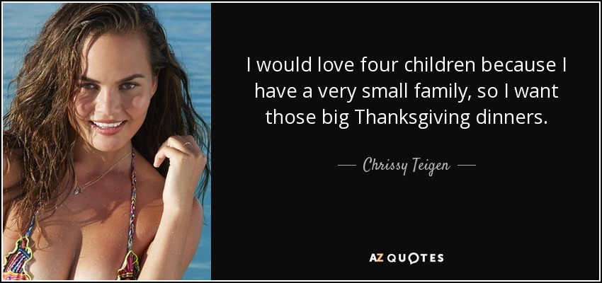 I would love four children because I have a very small family, so I want those big Thanksgiving dinners. - Chrissy Teigen
