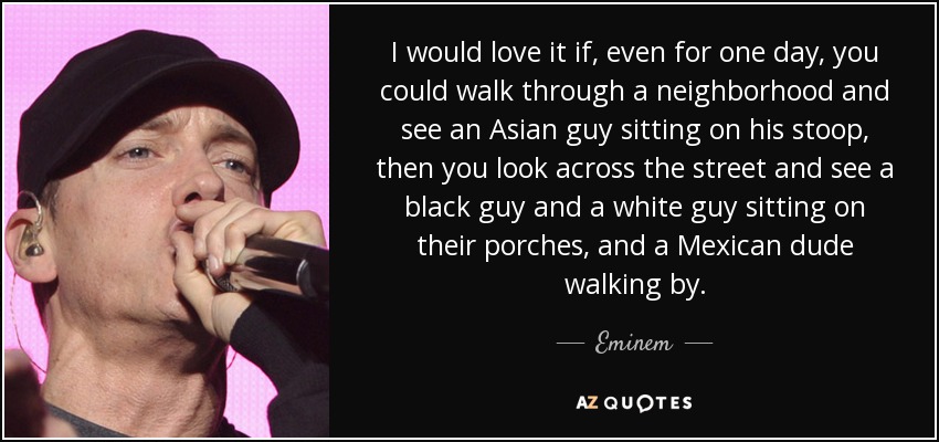 I would love it if, even for one day, you could walk through a neighborhood and see an Asian guy sitting on his stoop, then you look across the street and see a black guy and a white guy sitting on their porches, and a Mexican dude walking by. - Eminem