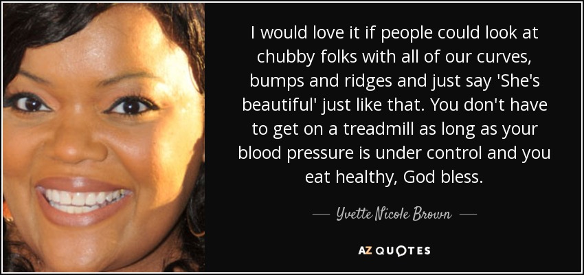 I would love it if people could look at chubby folks with all of our curves, bumps and ridges and just say 'She's beautiful' just like that. You don't have to get on a treadmill as long as your blood pressure is under control and you eat healthy, God bless. - Yvette Nicole Brown