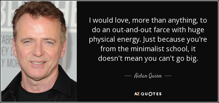 I would love, more than anything, to do an out-and-out farce with huge physical energy. Just because you're from the minimalist school, it doesn't mean you can't go big. - Aidan Quinn