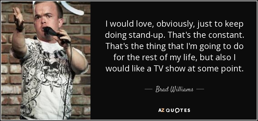 I would love, obviously, just to keep doing stand-up. That's the constant. That's the thing that I'm going to do for the rest of my life, but also I would like a TV show at some point. - Brad Williams