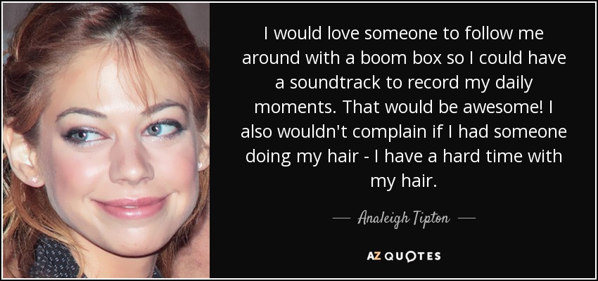 I would love someone to follow me around with a boom box so I could have a soundtrack to record my daily moments. That would be awesome! I also wouldn't complain if I had someone doing my hair - I have a hard time with my hair. - Analeigh Tipton