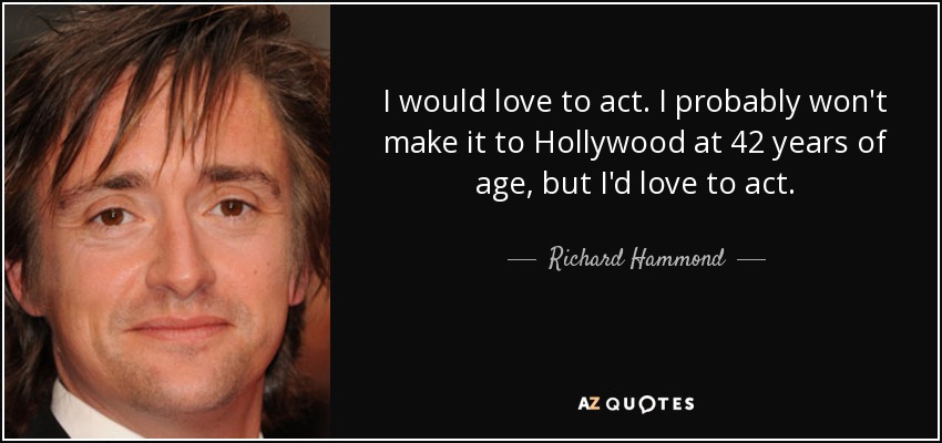 I would love to act. I probably won't make it to Hollywood at 42 years of age, but I'd love to act. - Richard Hammond