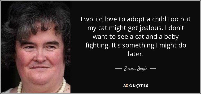 I would love to adopt a child too but my cat might get jealous. I don't want to see a cat and a baby fighting. It's something I might do later. - Susan Boyle