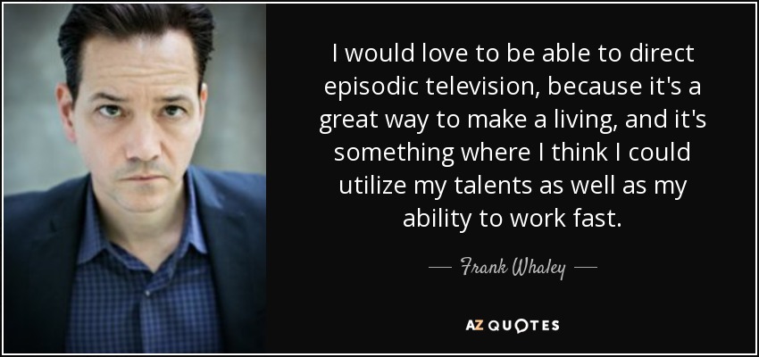 I would love to be able to direct episodic television, because it's a great way to make a living, and it's something where I think I could utilize my talents as well as my ability to work fast. - Frank Whaley