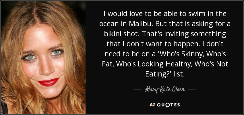 I would love to be able to swim in the ocean in Malibu. But that is asking for a bikini shot. That's inviting something that I don't want to happen. I don't need to be on a 'Who's Skinny, Who's Fat, Who's Looking Healthy, Who's Not Eating?' list. - Mary-Kate Olsen