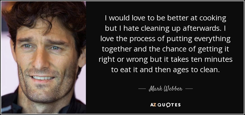 I would love to be better at cooking but I hate cleaning up afterwards. I love the process of putting everything together and the chance of getting it right or wrong but it takes ten minutes to eat it and then ages to clean. - Mark Webber