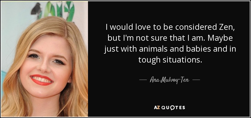 I would love to be considered Zen, but I'm not sure that I am. Maybe just with animals and babies and in tough situations. - Ana Mulvoy-Ten