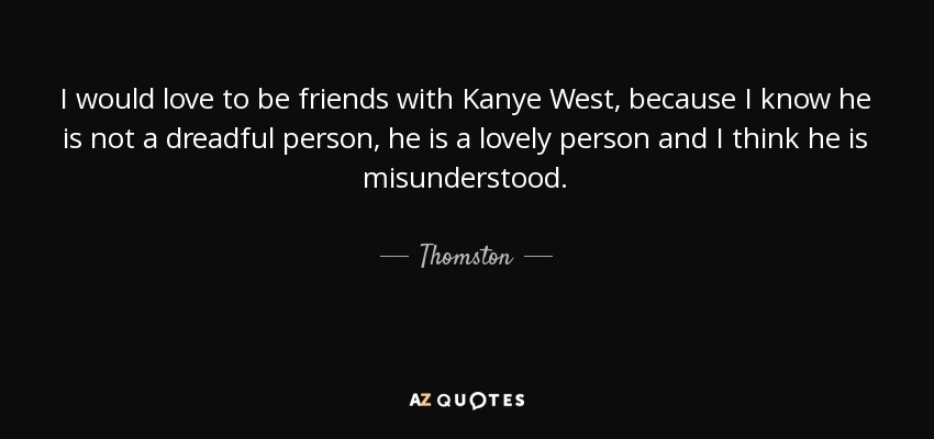I would love to be friends with Kanye West, because I know he is not a dreadful person, he is a lovely person and I think he is misunderstood. - Thomston