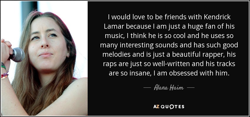 I would love to be friends with Kendrick Lamar because I am just a huge fan of his music, I think he is so cool and he uses so many interesting sounds and has such good melodies and is just a beautiful rapper, his raps are just so well-written and his tracks are so insane, I am obsessed with him. - Alana Haim