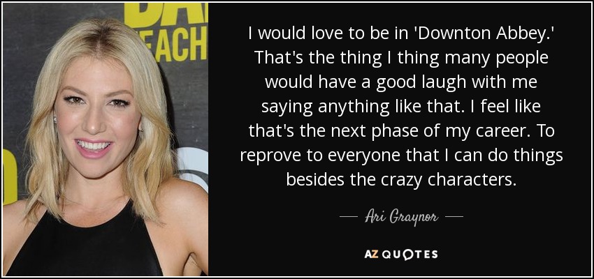 I would love to be in 'Downton Abbey.' That's the thing I thing many people would have a good laugh with me saying anything like that. I feel like that's the next phase of my career. To reprove to everyone that I can do things besides the crazy characters. - Ari Graynor