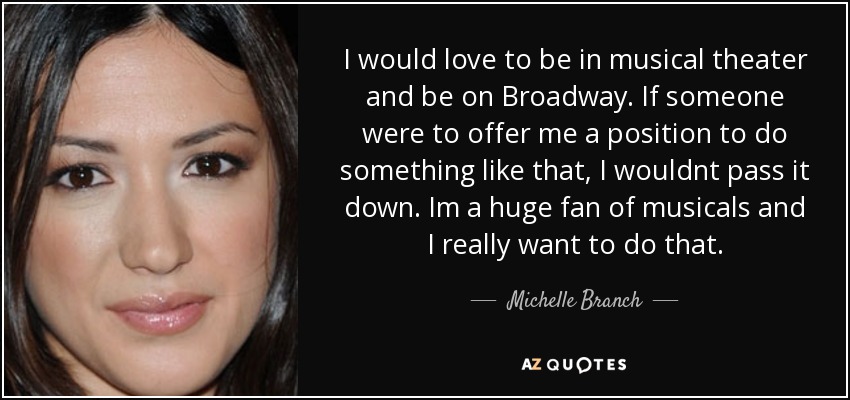 I would love to be in musical theater and be on Broadway. If someone were to offer me a position to do something like that, I wouldnt pass it down. Im a huge fan of musicals and I really want to do that. - Michelle Branch