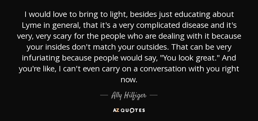 I would love to bring to light, besides just educating about Lyme in general, that it's a very complicated disease and it's very, very scary for the people who are dealing with it because your insides don't match your outsides. That can be very infuriating because people would say, 