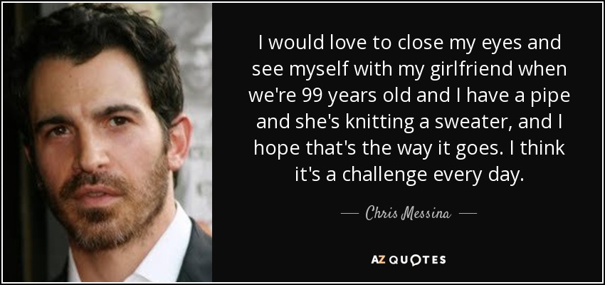I would love to close my eyes and see myself with my girlfriend when we're 99 years old and I have a pipe and she's knitting a sweater, and I hope that's the way it goes. I think it's a challenge every day. - Chris Messina