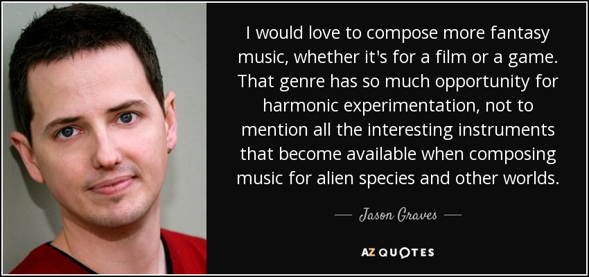 I would love to compose more fantasy music, whether it's for a film or a game. That genre has so much opportunity for harmonic experimentation, not to mention all the interesting instruments that become available when composing music for alien species and other worlds. - Jason Graves