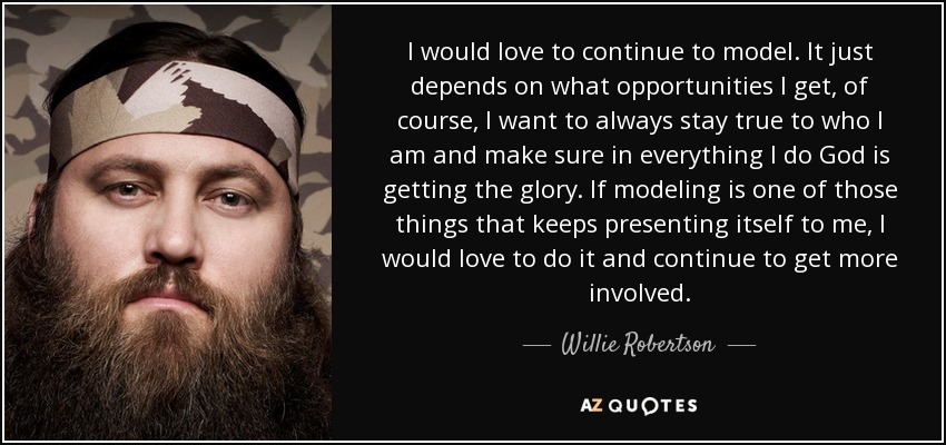 I would love to continue to model. It just depends on what opportunities I get, of course, I want to always stay true to who I am and make sure in everything I do God is getting the glory. If modeling is one of those things that keeps presenting itself to me, I would love to do it and continue to get more involved. - Willie Robertson