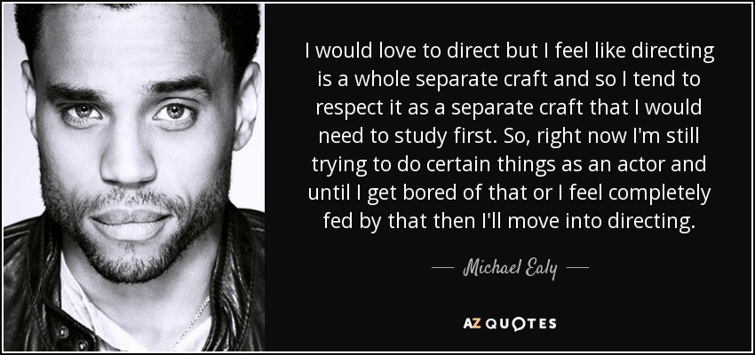 I would love to direct but I feel like directing is a whole separate craft and so I tend to respect it as a separate craft that I would need to study first. So, right now I'm still trying to do certain things as an actor and until I get bored of that or I feel completely fed by that then I'll move into directing. - Michael Ealy