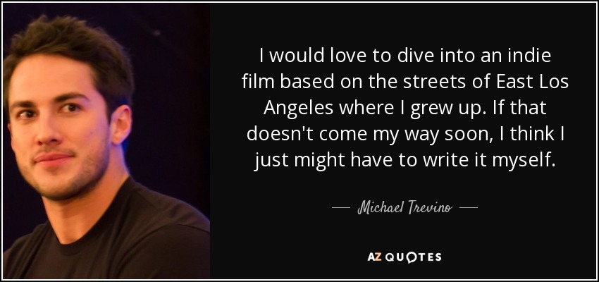 I would love to dive into an indie film based on the streets of East Los Angeles where I grew up. If that doesn't come my way soon, I think I just might have to write it myself. - Michael Trevino