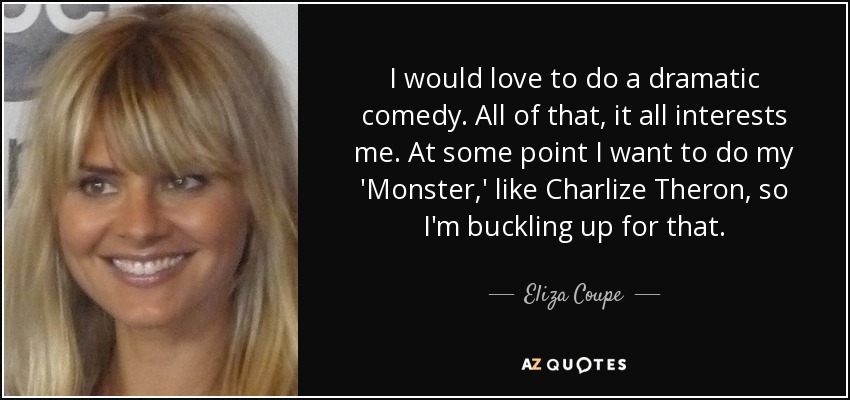 I would love to do a dramatic comedy. All of that, it all interests me. At some point I want to do my 'Monster,' like Charlize Theron, so I'm buckling up for that. - Eliza Coupe