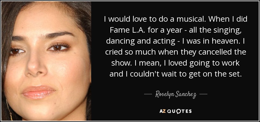 I would love to do a musical. When I did Fame L.A. for a year - all the singing, dancing and acting - I was in heaven. I cried so much when they cancelled the show. I mean, I loved going to work and I couldn't wait to get on the set. - Roselyn Sanchez