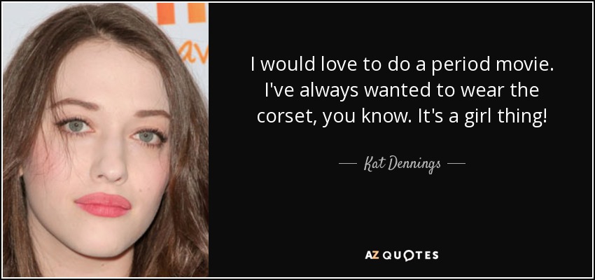 I would love to do a period movie. I've always wanted to wear the corset, you know. It's a girl thing! - Kat Dennings